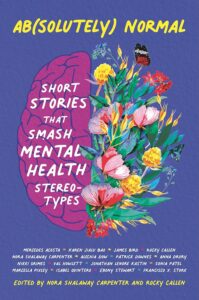 Cover image of Ab(solutely) Normal: Short Stories That Smash Mental Health Stereotypes by Rocky Callen (Editor), Nora Shalaway Carpenter (Editor, Contributor), Mercedes Acosta (Contributor), Karen Bao (Contributor), James Bird (Contributor), Alechia Dow (Contributor), Patrick Downes (Contributor), Anna Drury (Contributor), Nikki Grimes (Contributor), Val Howlett (Contributor), Jonathan Kastin (Contributor), Sonia Patel (Contributor), Marcella Pixley (Contributor), Isabel Quintero (Contributor), Ebony Stewart (Contributor), Francisco Stork (Contributor)