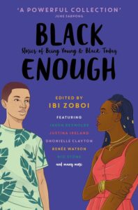 Cover image of Black Enough: Stories of Being Young & Black in America Written by Ibi Zoboi, Tracey Baptiste, Coe Booth, Dhonielle Clayton, Brandy Colbert, Jay Coles, Lamar Giles, Justina Ireland, Leah Henderson, Varian Johnson, Kekla Magoon, Tochi Onyebuchi, Jason Reynolds, Nic Stone, Liara Tamani, Renée Watson, and Rita Williams-Garcia